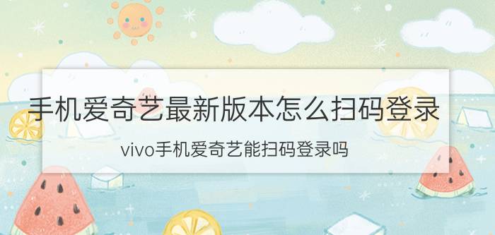 手机爱奇艺最新版本怎么扫码登录 vivo手机爱奇艺能扫码登录吗？